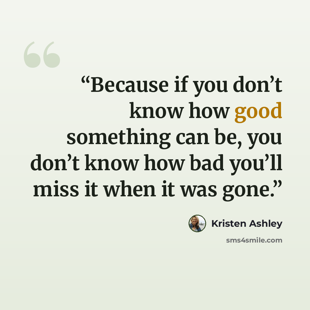 “Because if you don’t know how good something can be, you don’t know how bad you’ll miss it when it was gone.” quote by Kristen Ashley