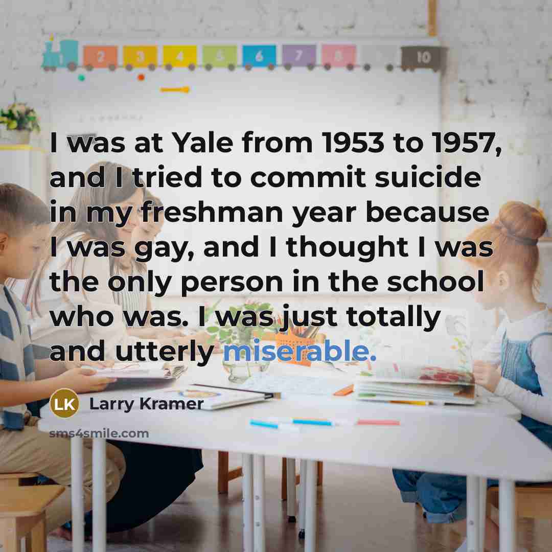 “I was at Yale from 1953 to 1957, and I tried to commit suicide in my freshman year because I was gay, and I thought I was the only person in the school who was. I was just totally and utterly miserable.” quote by Larry Kramer
