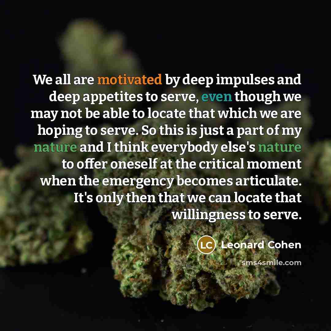 “We all are motivated by deep impulses and deep appetites to serve, even though we may not be able to locate that which we are hoping to serve. So this is just a part of my nature and I think everybody else's nature to offer oneself at the critical moment when the emergency becomes articulate. It's…” quote by Leonard Cohen