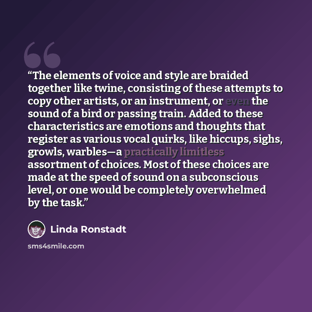 “The elements of voice and style are braided together like twine, consisting of these attempts to copy other artists, or an instrument, or even the sound of a bird or passing train. Added to these characteristics are emotions and thoughts that register as various vocal quirks, like hiccups, sighs…” quote by Linda Ronstadt