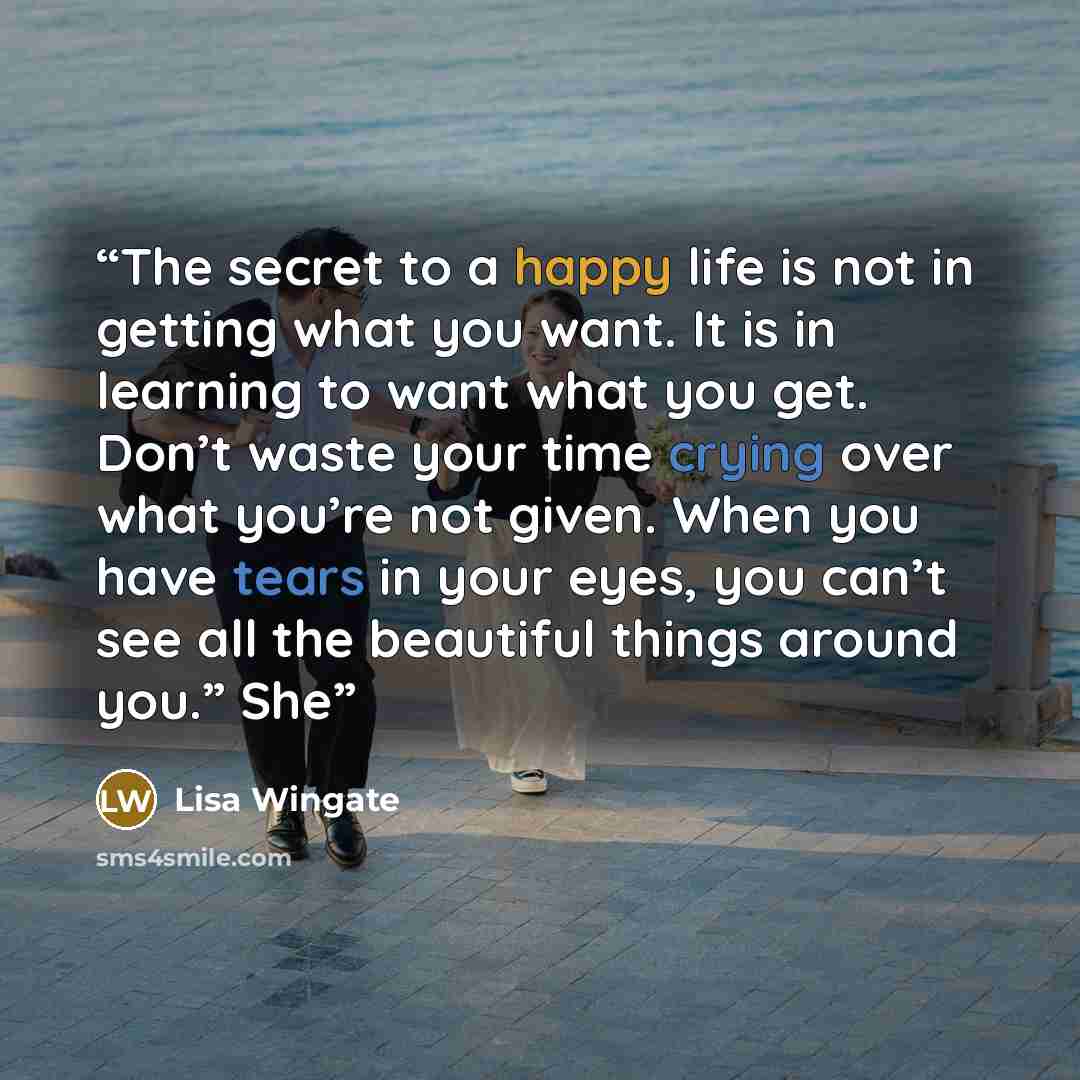 “The secret to a happy life is not in getting what you want. It is in learning to want what you get. Don’t waste your time crying over what you’re not given. When you have tears in your eyes, you can’t see all the beautiful things around you.” She” quote by Lisa Wingate