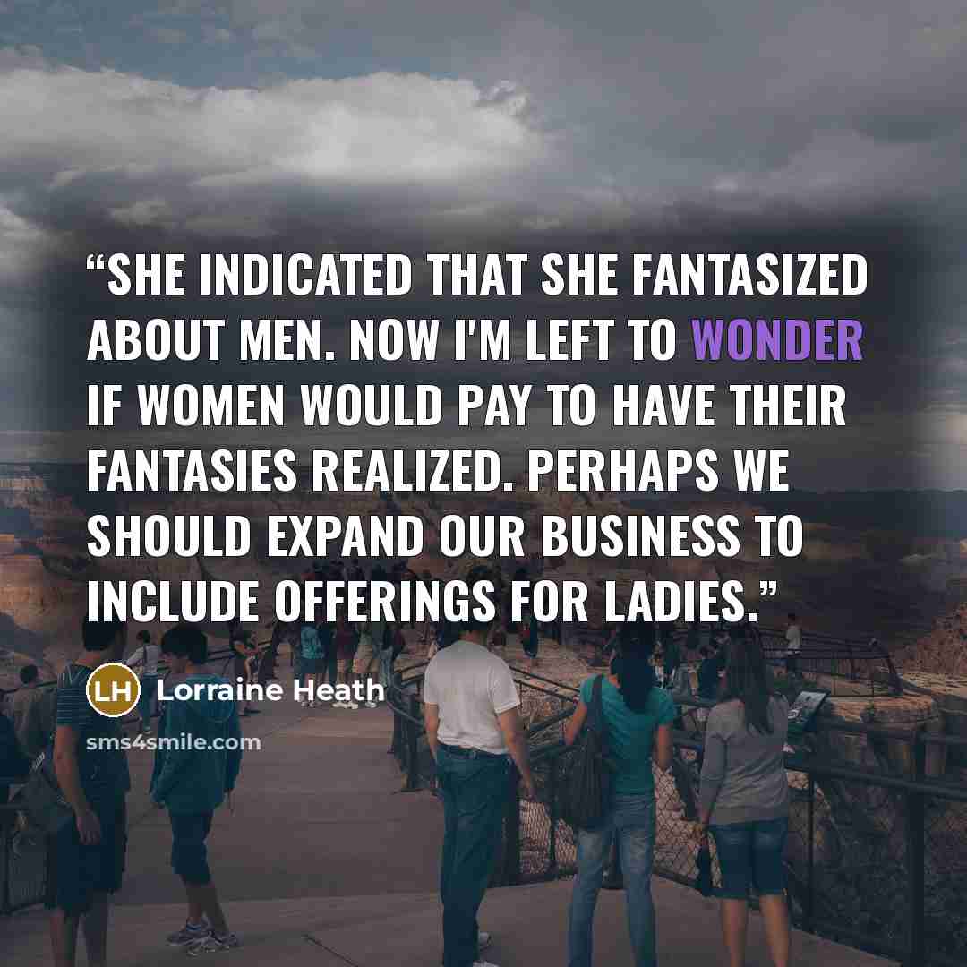“She indicated that she fantasized about men. Now I'm left to wonder if women would pay to have their fantasies realized. Perhaps we should expand our business to include offerings for ladies.” quote by Lorraine Heath