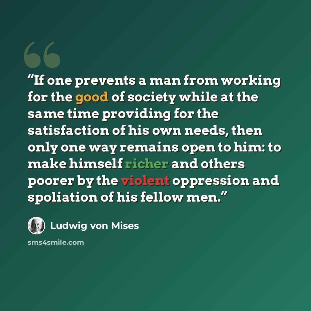 “If one prevents a man from working for the good of society while at the same time providing for the satisfaction of his own needs, then only one way remains open to him: to make himself richer and others poorer by the violent oppression and spoliation of his fellow men.” quote by Ludwig von Mises