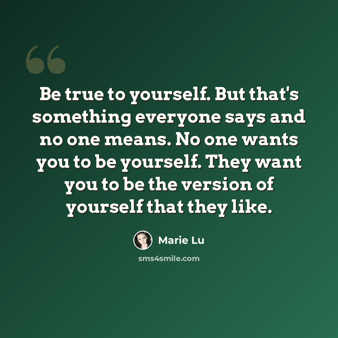 “Be true to yourself. But that's something everyone says and no one means. No one wants you to be yourself. They want you to be the version of yourself that they like.” quote by Marie Lu