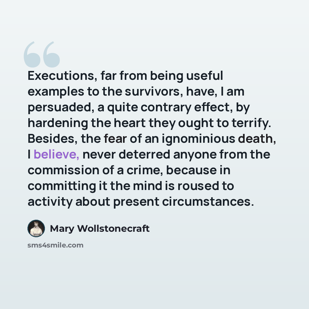 “Executions, far from being useful examples to the survivors, have, I am persuaded, a quite contrary effect, by hardening the heart they ought to terrify. Besides, the fear of an ignominious death, I believe, never deterred anyone from the commission of a crime, because in committing it the mind is…” quote by Mary Wollstonecraft