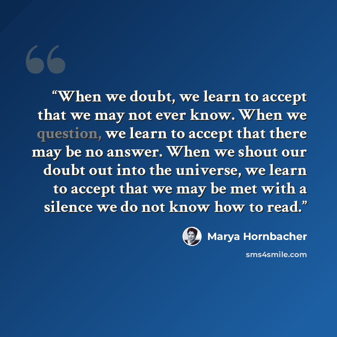 “When we doubt, we learn to accept that we may not ever know. When we question, we learn to accept that there may be no answer. When we shout our doubt out into the universe, we learn to accept that we may be met with a silence we do not know how to read.” quote by Marya Hornbacher