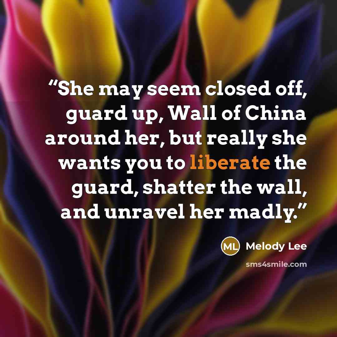 “She may seem closed off, guard up, Wall of China around her, but really she wants you to liberate the guard, shatter the wall, and unravel her madly.” quote by Melody Lee