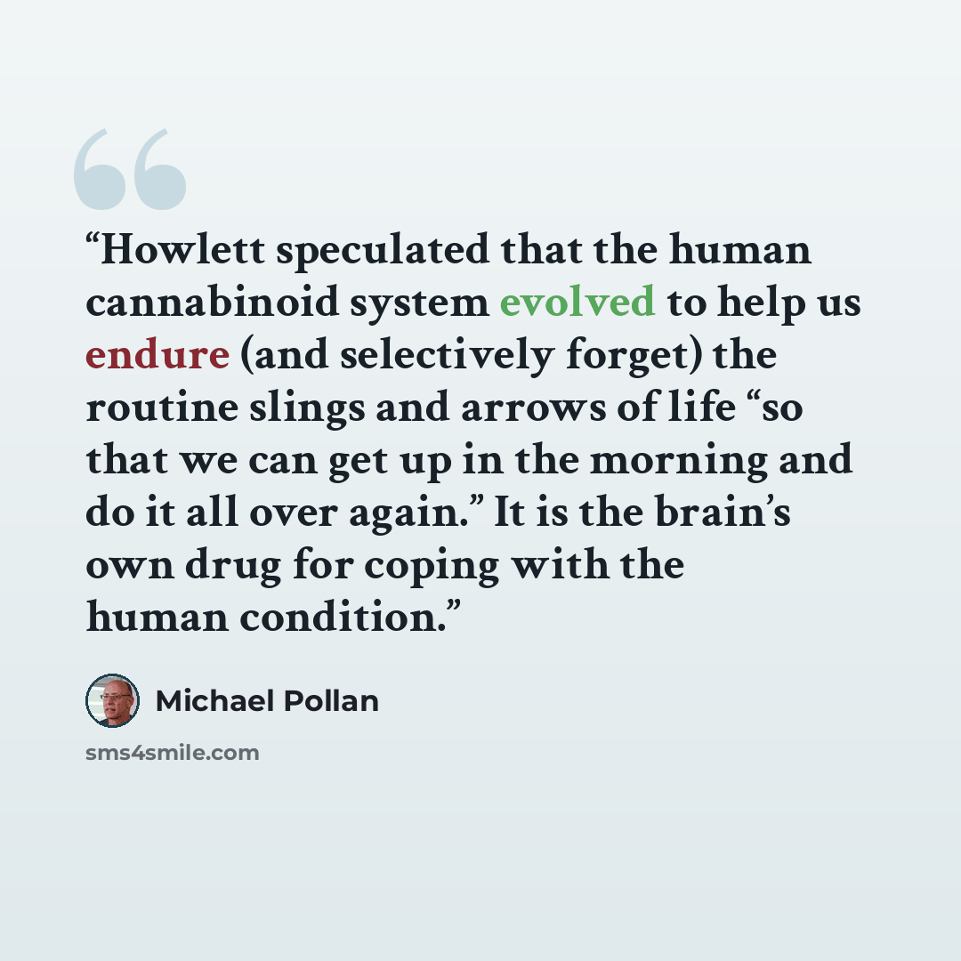 “Howlett speculated that the human cannabinoid system evolved to help us endure (and selectively forget) the routine slings and arrows of life “so that we can get up in the morning and do it all over again.” It is the brain’s own drug for coping with the human condition.” quote by Michael Pollan