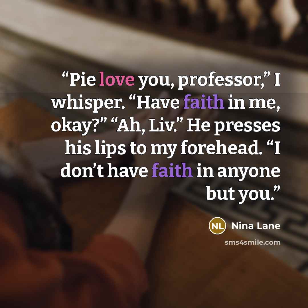 “Pie love you, professor,” I whisper. “Have faith in me, okay?” “Ah, Liv.” He presses his lips to my forehead. “I don’t have faith in anyone but you.” quote by Nina Lane