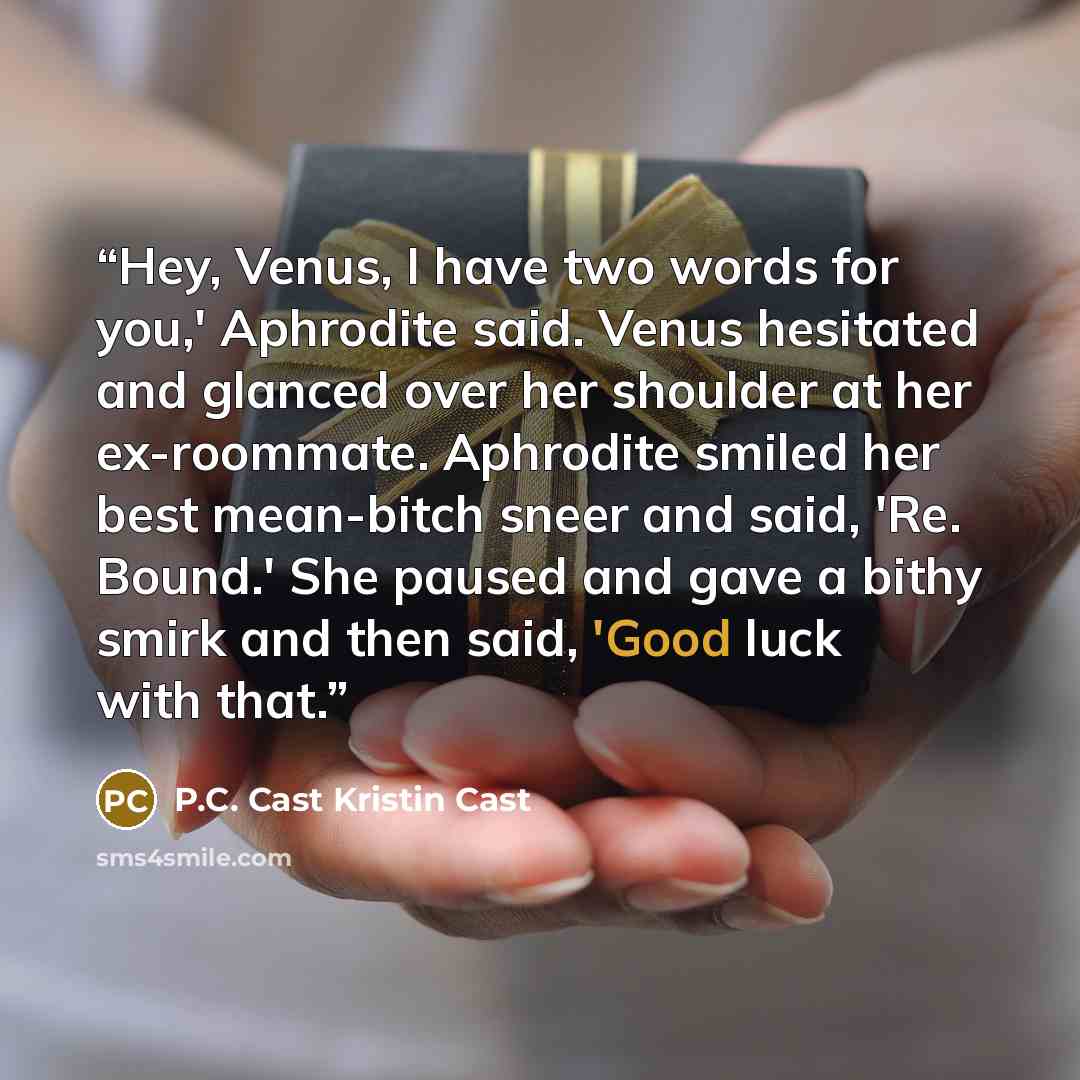 “Hey, Venus, I have two words for you,' Aphrodite said. Venus hesitated and glanced over her shoulder at her ex-roommate. Aphrodite smiled her best mean-bitch sneer and said, 'Re. Bound.' She paused and gave a bithy smirk and then said, 'Good luck with that.” quote by P.C. Cast Kristin Cast
