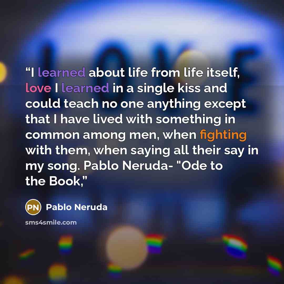 “I learned about life from life itself, love I learned in a single kiss and could teach no one anything except that I have lived with something in common among men, when fighting with them, when saying all their say in my song. Pablo Neruda- "Ode to the Book,” quote by Pablo Neruda