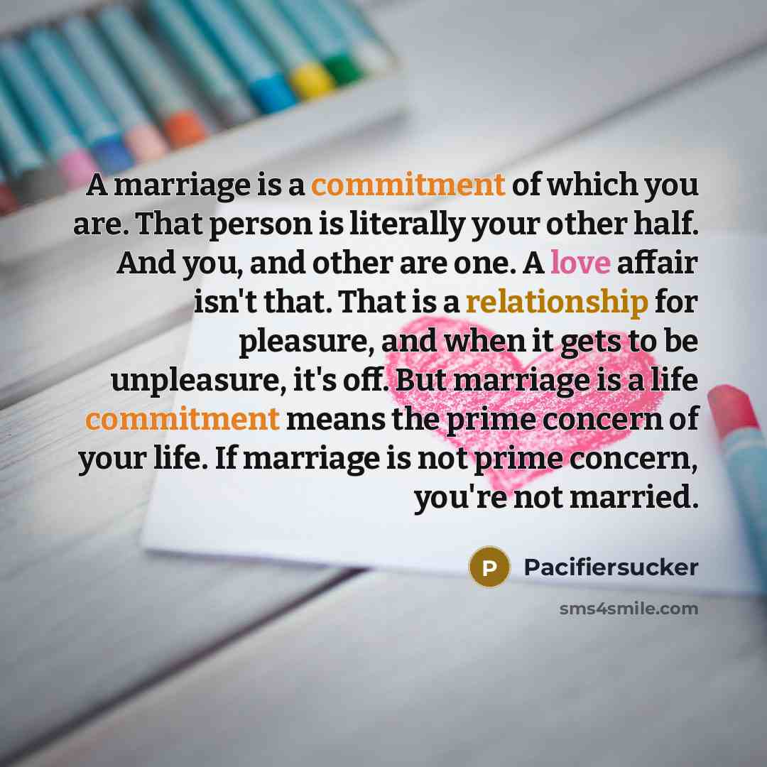 “A marriage is a commitment of which you are. That person is literally your other half. And you, and other are one. A love affair isn't that. That is a relationship for pleasure, and when it gets to be unpleasure, it's off. But marriage is a life commitment means the prime concern of your life. If…” quote by Pacifiersucker