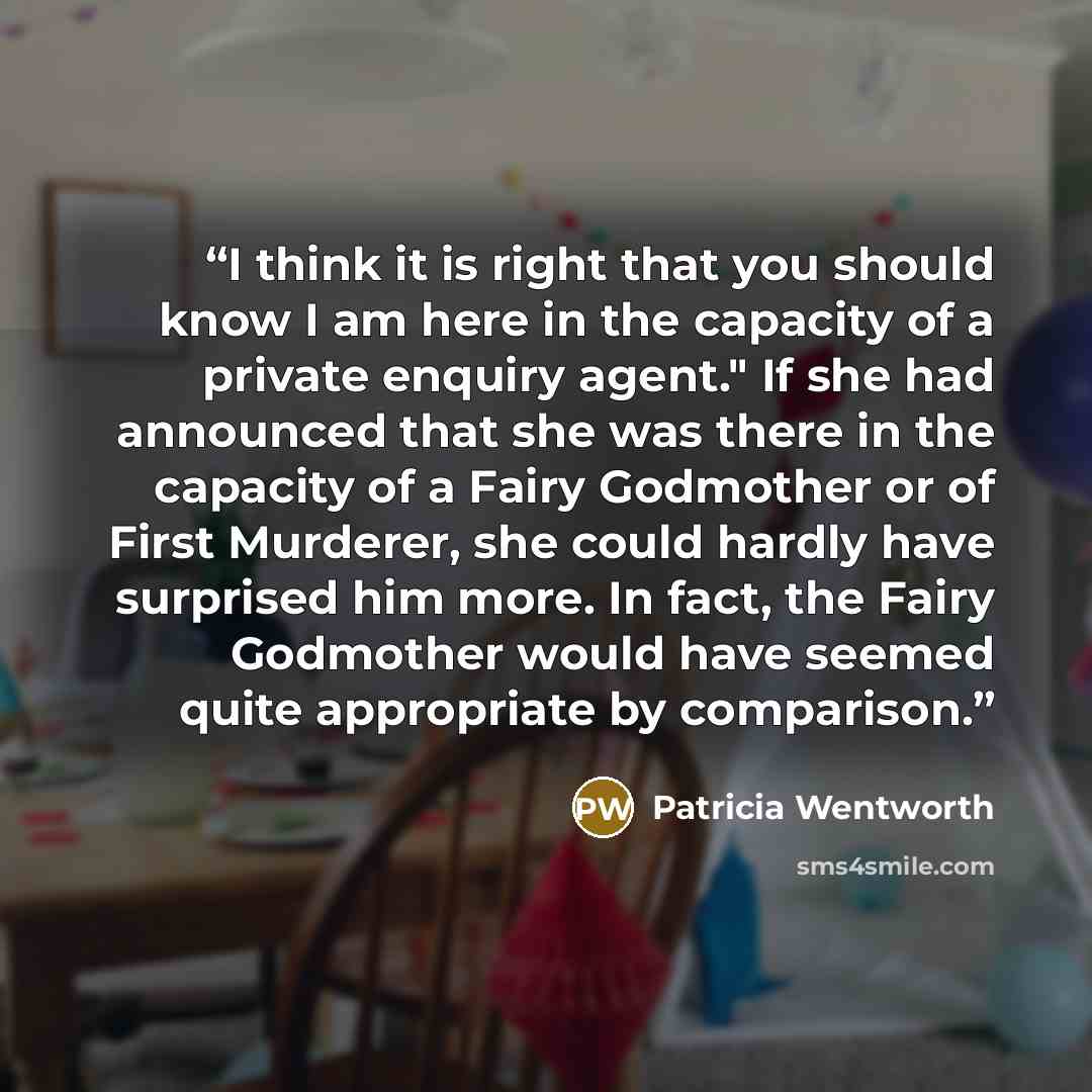 “I think it is right that you should know I am here in the capacity of a private enquiry agent." If she had announced that she was there in the capacity of a Fairy Godmother or of First Murderer, she could hardly have surprised him more. In fact, the Fairy Godmother would have seemed quite…” quote by Patricia Wentworth