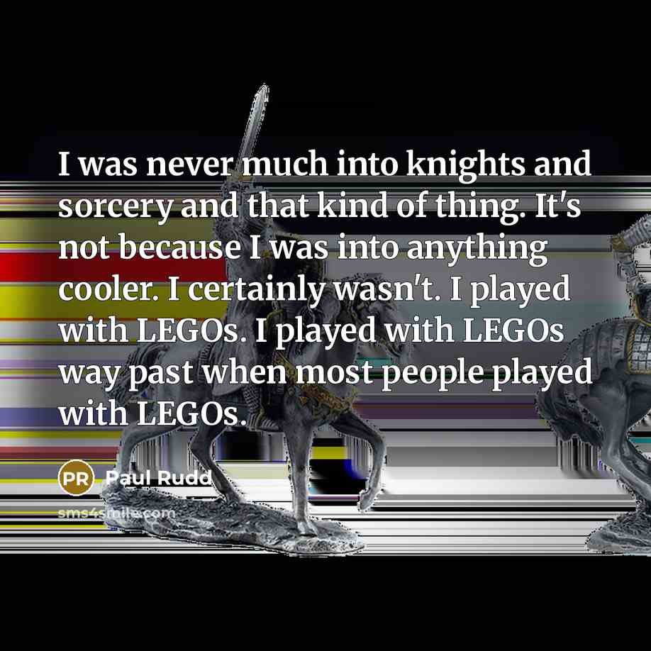 “I was never much into knights and sorcery and that kind of thing. It's not because I was into anything cooler. I certainly wasn't. I played with LEGOs. I played with LEGOs way past when most people played with LEGOs.” quote by Paul Rudd