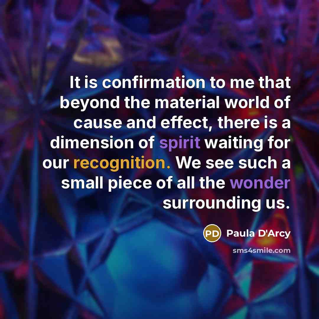 “It is confirmation to me that beyond the material world of cause and effect, there is a dimension of spirit waiting for our recognition. We see such a small piece of all the wonder surrounding us.” quote by Paula D'Arcy