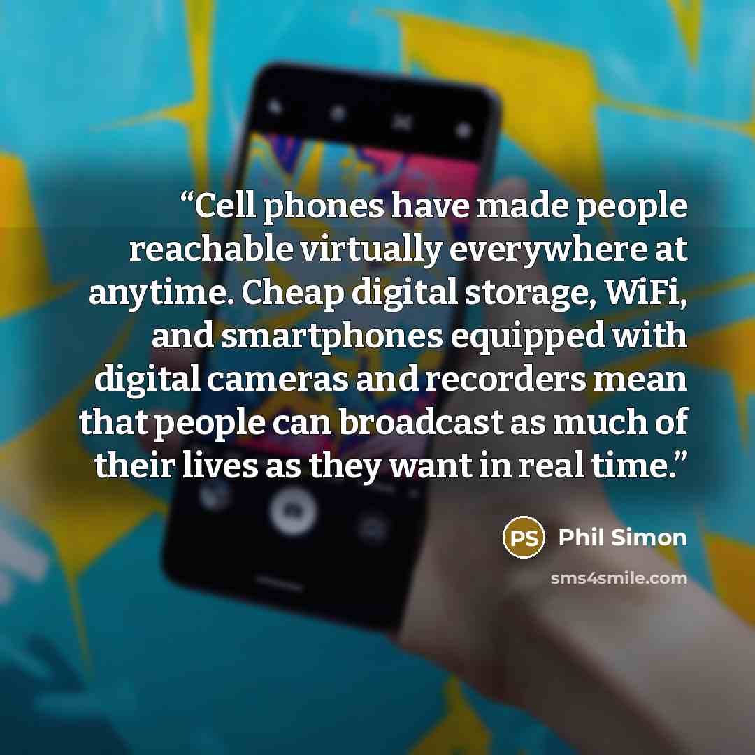 “Cell phones have made people reachable virtually everywhere at anytime. Cheap digital storage, WiFi, and smartphones equipped with digital cameras and recorders mean that people can broadcast as much of their lives as they want in real time.” quote by Phil Simon