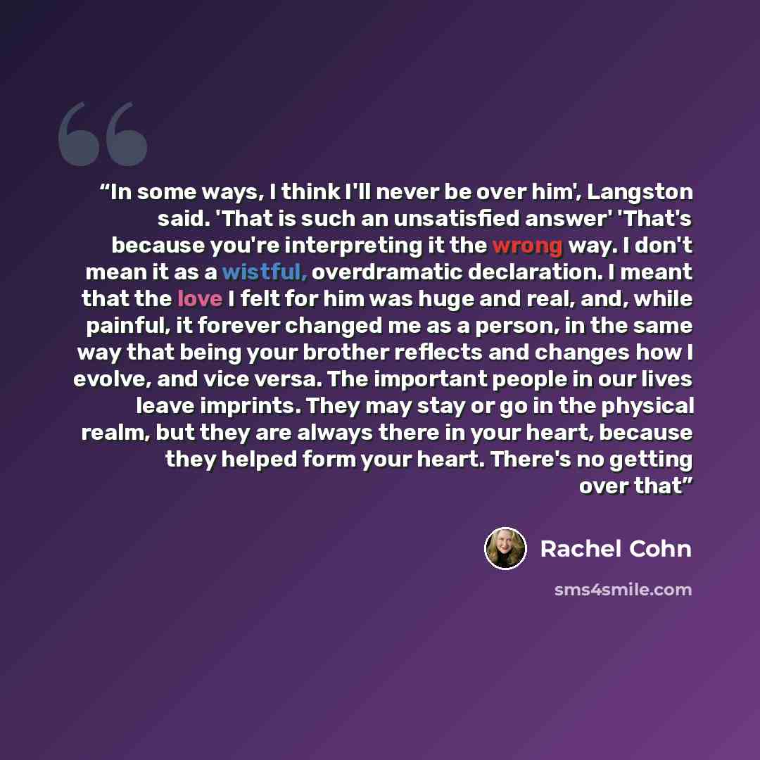 “In some ways, I think I'll never be over him', Langston said. 'That is such an unsatisfied answer' 'That's because you're interpreting it the wrong way. I don't mean it as a wistful, overdramatic declaration. I meant that the love I felt for him was huge and real, and, while painful, it forever…” quote by Rachel Cohn