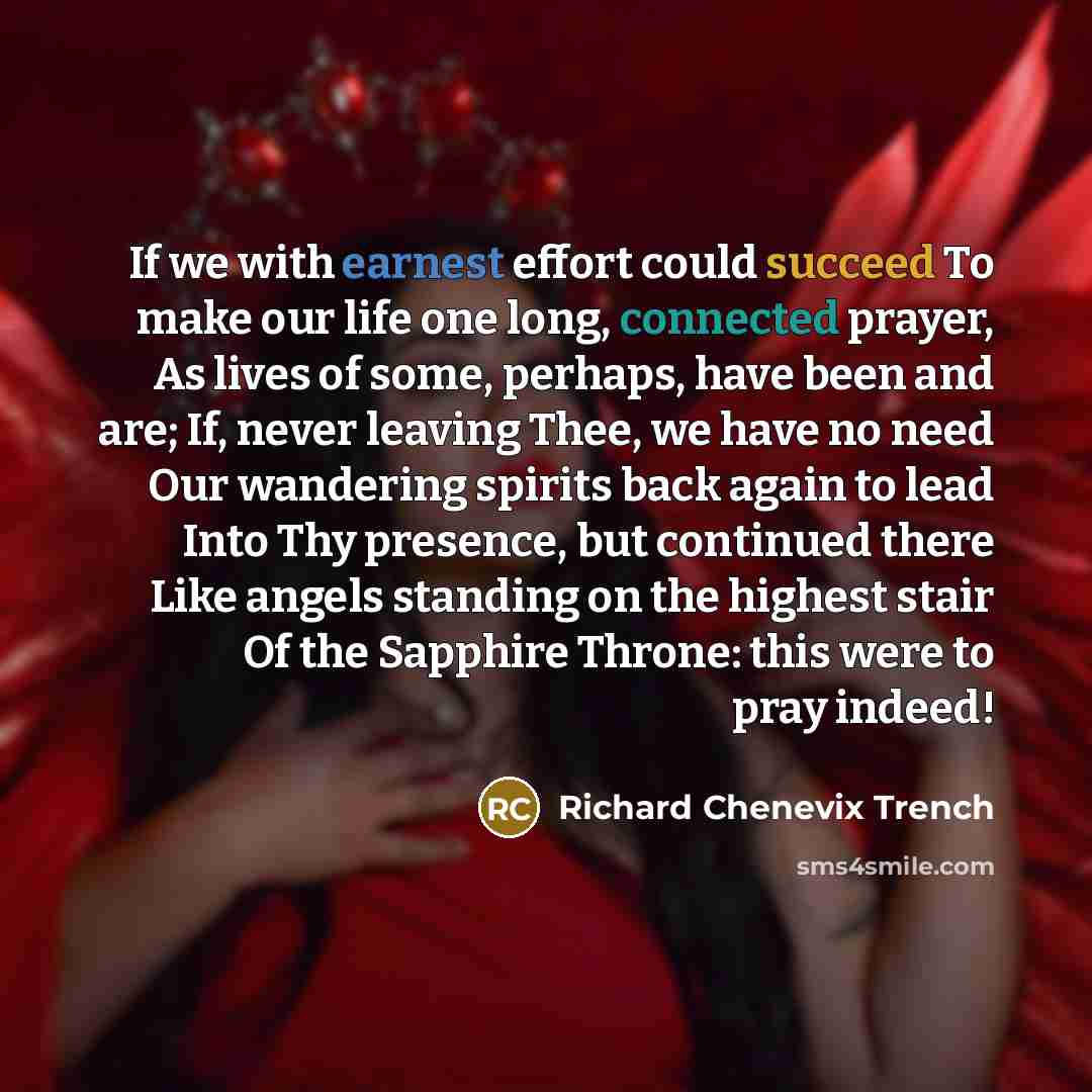“If we with earnest effort could succeed To make our life one long, connected prayer, As lives of some, perhaps, have been and are; If, never leaving Thee, we have no need Our wandering spirits back again to lead Into Thy presence, but continued there Like angels standing on the highest stair Of…” quote by Richard Chenevix Trench