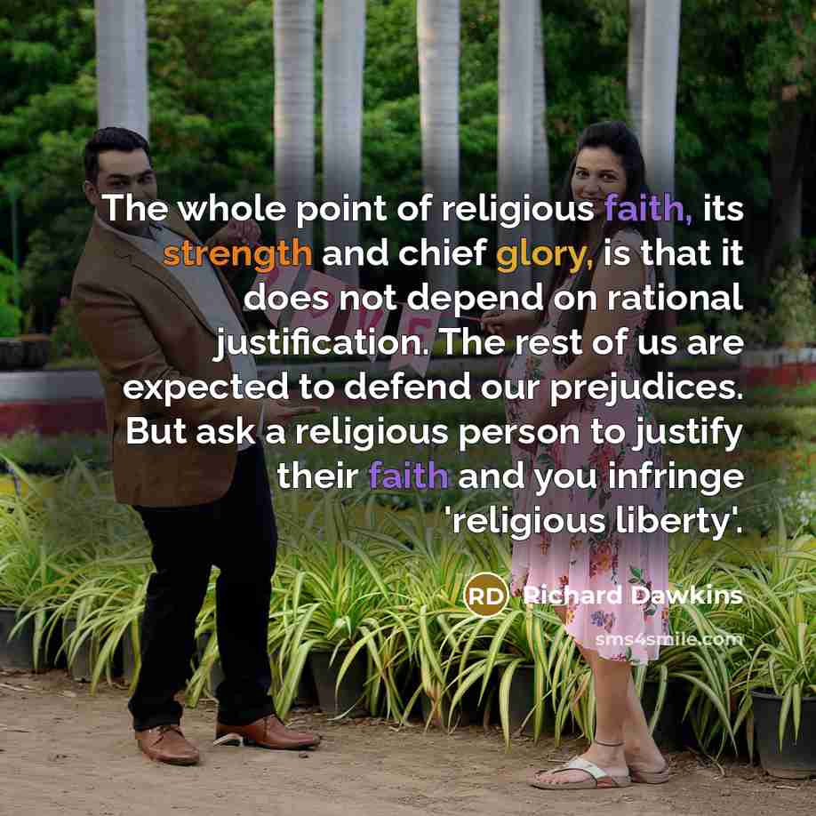 “The whole point of religious faith, its strength and chief glory, is that it does not depend on rational justification. The rest of us are expected to defend our prejudices. But ask a religious person to justify their faith and you infringe 'religious liberty'.” quote by Richard Dawkins