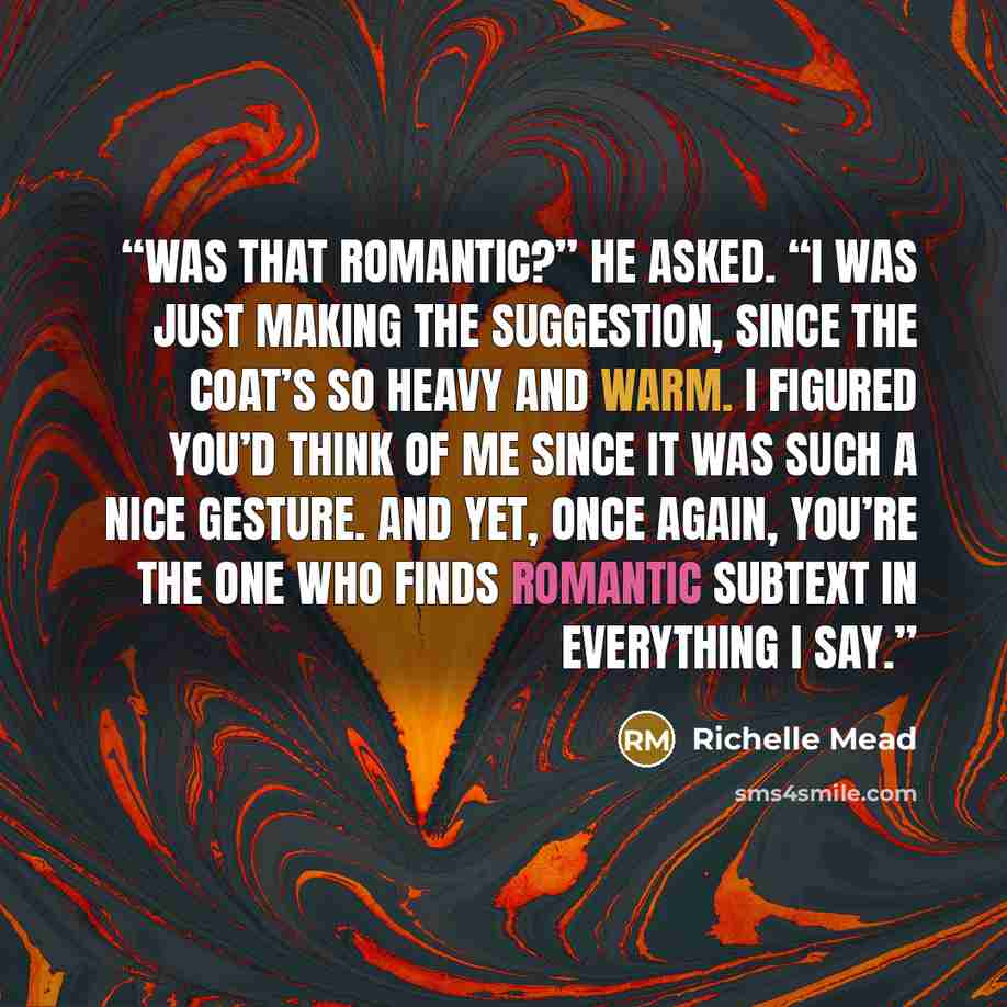 “Was that romantic?” he asked. “I was just making the suggestion, since the coat’s so heavy and warm. I figured you’d think of me since it was such a nice gesture. And yet, once again, you’re the one who finds romantic subtext in everything I say.” quote by Richelle Mead