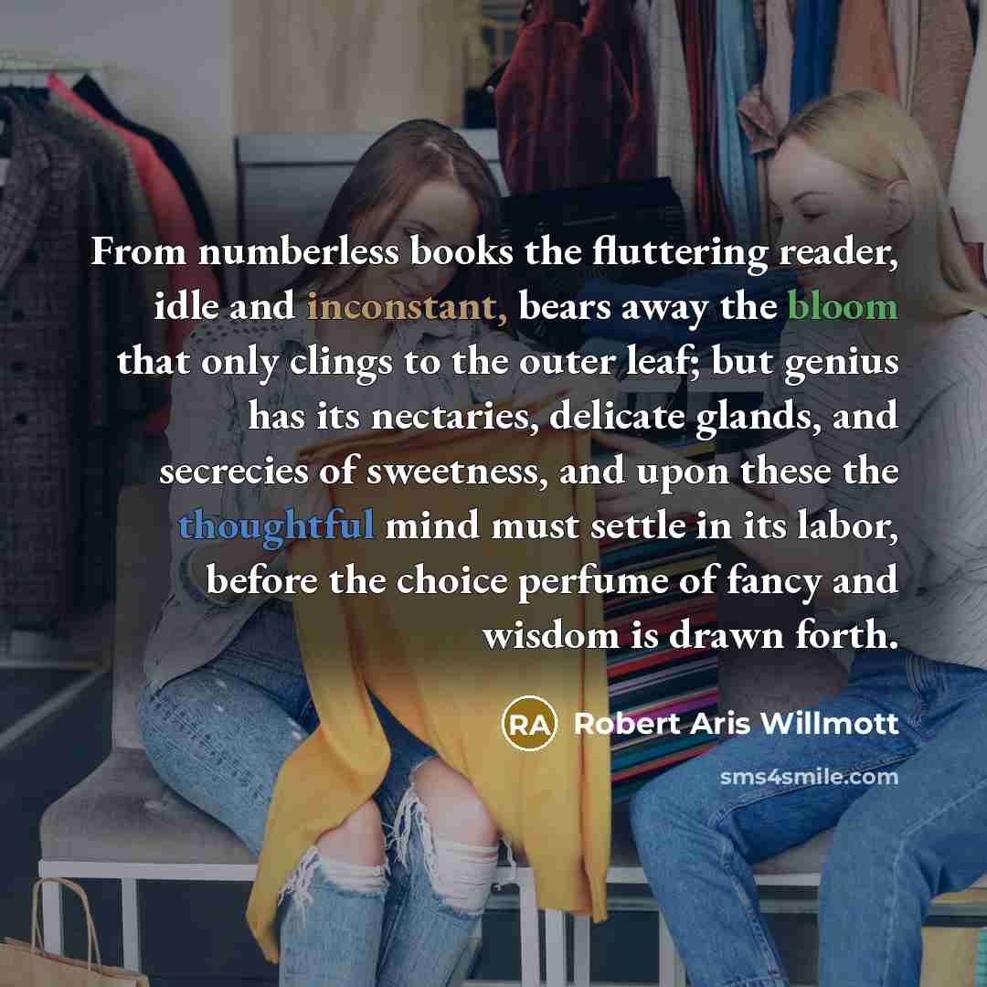 “From numberless books the fluttering reader, idle and inconstant, bears away the bloom that only clings to the outer leaf; but genius has its nectaries, delicate glands, and secrecies of sweetness, and upon these the thoughtful mind must settle in its labor, before the choice perfume of fancy and…” quote by Robert Aris Willmott