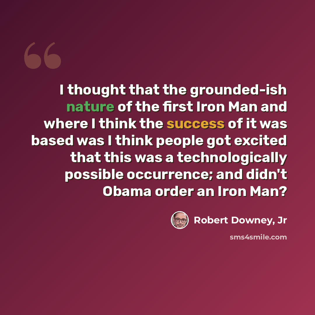 “I thought that the grounded-ish nature of the first Iron Man and where I think the success of it was based was I think people got excited that this was a technologically possible occurrence; and didn't Obama order an Iron Man?” quote by Robert Downey, Jr