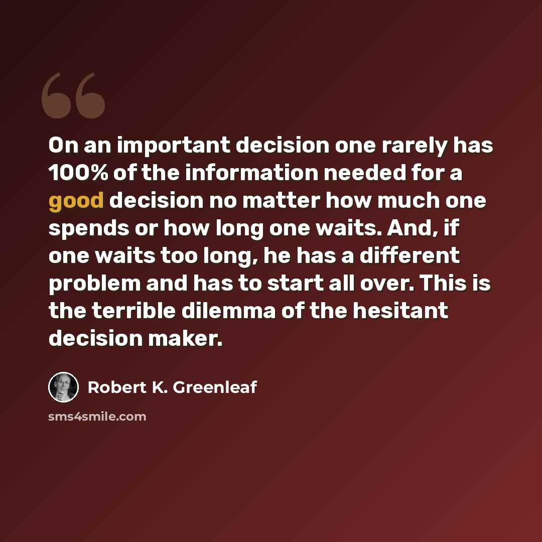 “On an important decision one rarely has 100% of the information needed for a good decision no matter how much one spends or how long one waits. And, if one waits too long, he has a different problem and has to start all over. This is the terrible dilemma of the hesitant decision maker.” quote by Robert K. Greenleaf
