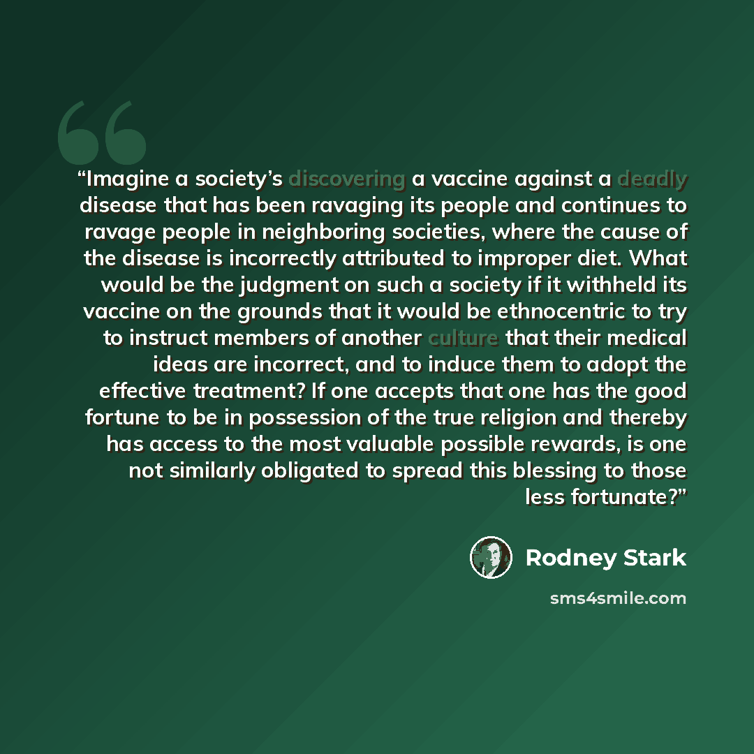 “Imagine a society’s discovering a vaccine against a deadly disease that has been ravaging its people and continues to ravage people in neighboring societies, where the cause of the disease is incorrectly attributed to improper diet. What would be the judgment on such a society if it withheld its…” quote by Rodney Stark