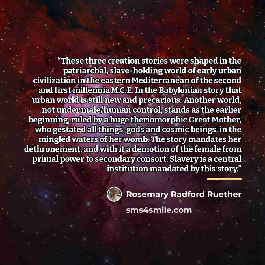 “These three creation stories were shaped in the patriarchal, slave-holding world of early urban civilization in the eastern Mediterranean of the second and first millennia M.C.E. In the Babylonian story that urban world is still new and precarious. Another world, not under male/human control…” quote by Rosemary Radford Ruether