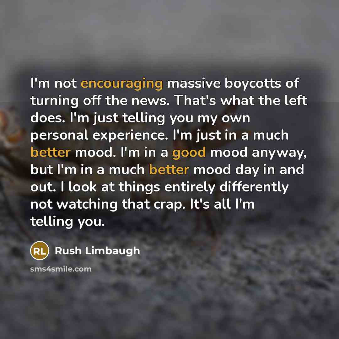 “I'm not encouraging massive boycotts of turning off the news. That's what the left does. I'm just telling you my own personal experience. I'm just in a much better mood. I'm in a good mood anyway, but I'm in a much better mood day in and out. I look at things entirely differently not watching that…” quote by Rush Limbaugh