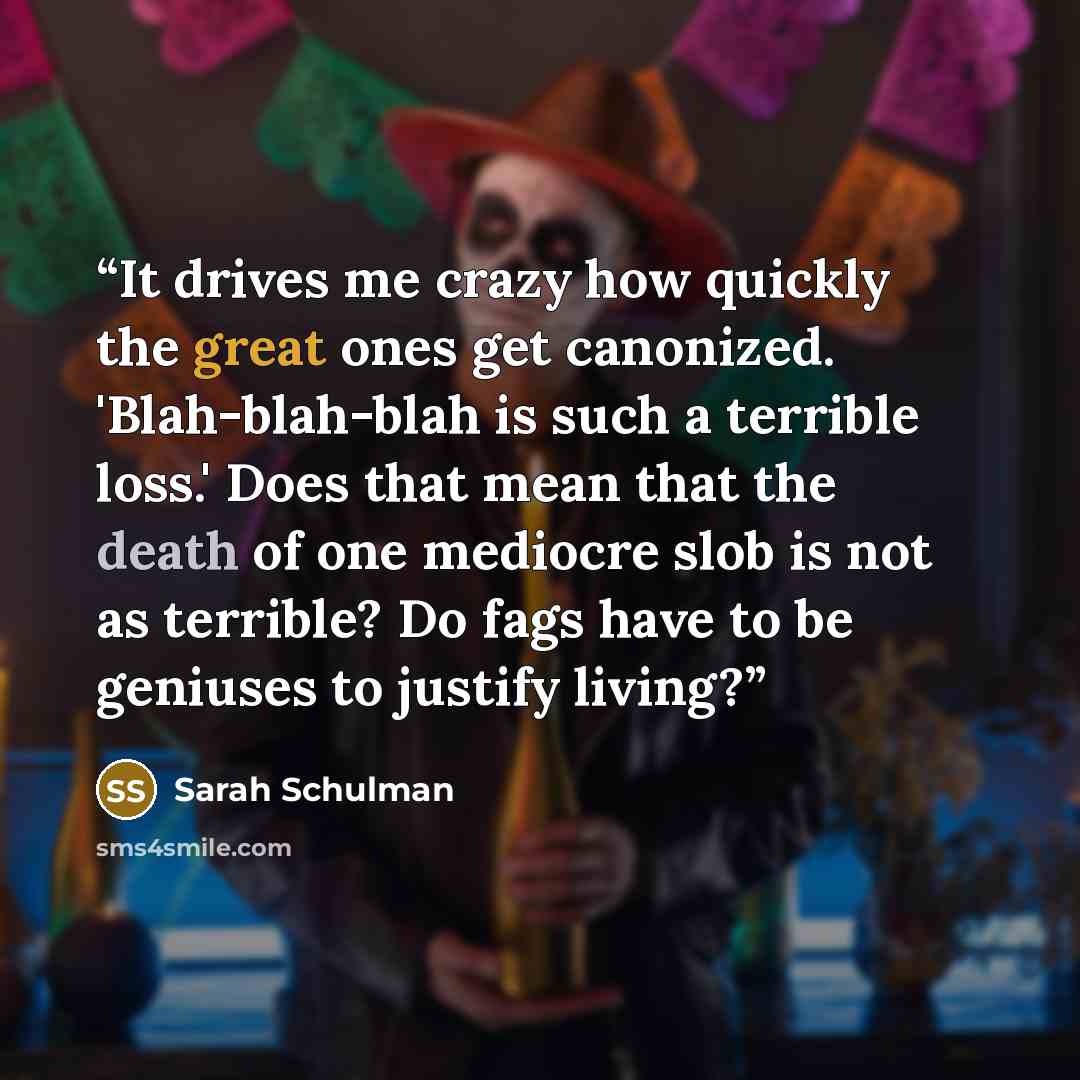 “It drives me crazy how quickly the great ones get canonized. 'Blah-blah-blah is such a terrible loss.' Does that mean that the death of one mediocre slob is not as terrible? Do fags have to be geniuses to justify living?” quote by Sarah Schulman