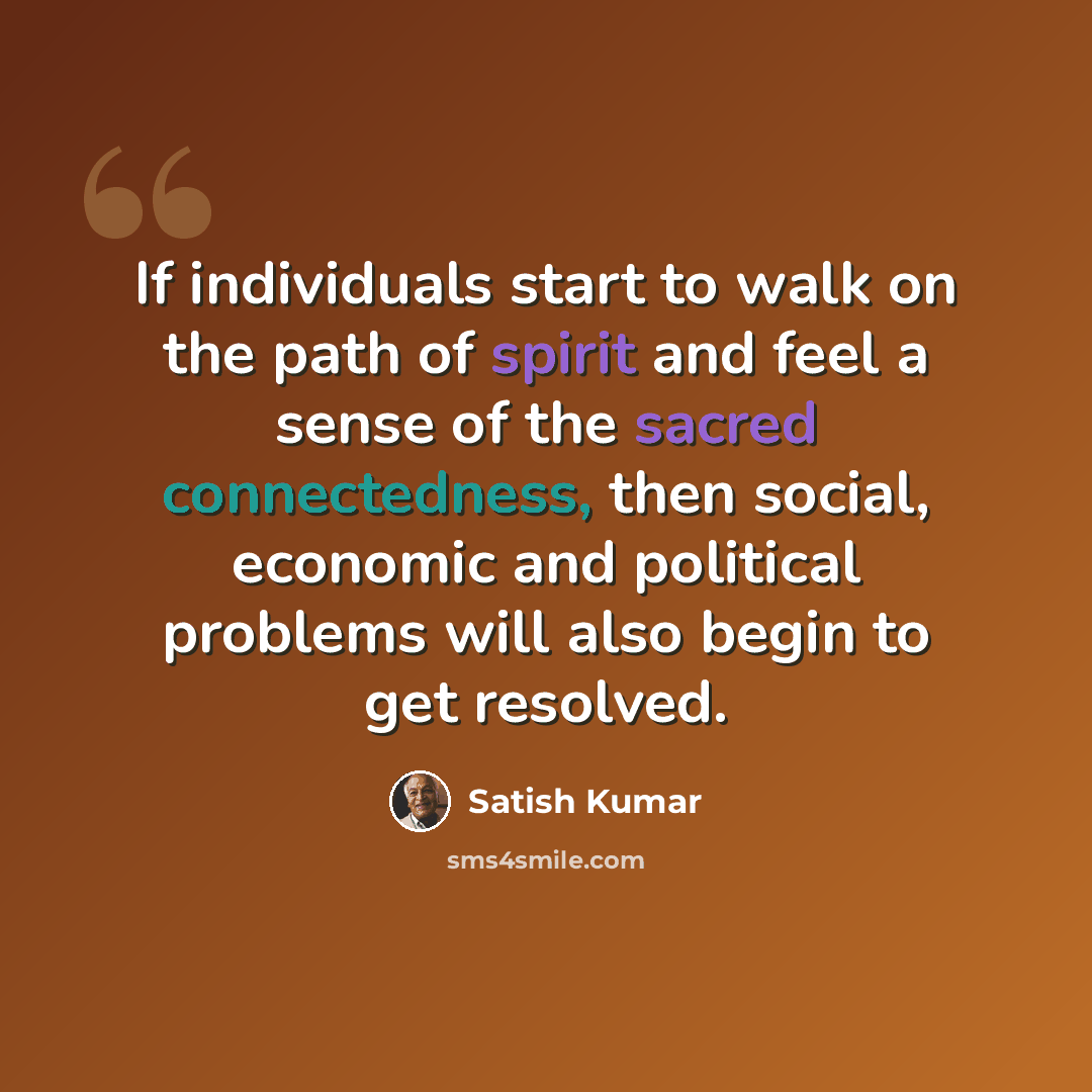 “If individuals start to walk on the path of spirit and feel a sense of the sacred connectedness, then social, economic and political problems will also begin to get resolved.” quote by Satish Kumar