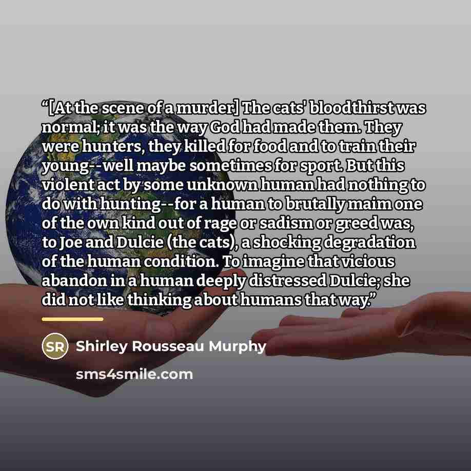 “[At the scene of a murder] The cats' bloodthirst was normal; it was the way God had made them. They were hunters, they killed for food and to train their young--well maybe sometimes for sport. But this violent act by some unknown human had nothing to do with hunting--for a human to brutally maim…” quote by Shirley Rousseau Murphy