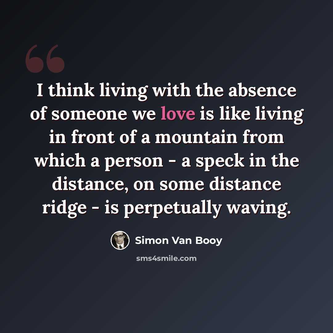 “I think living with the absence of someone we love is like living in front of a mountain from which a person - a speck in the distance, on some distance ridge - is perpetually waving.” quote by Simon Van Booy