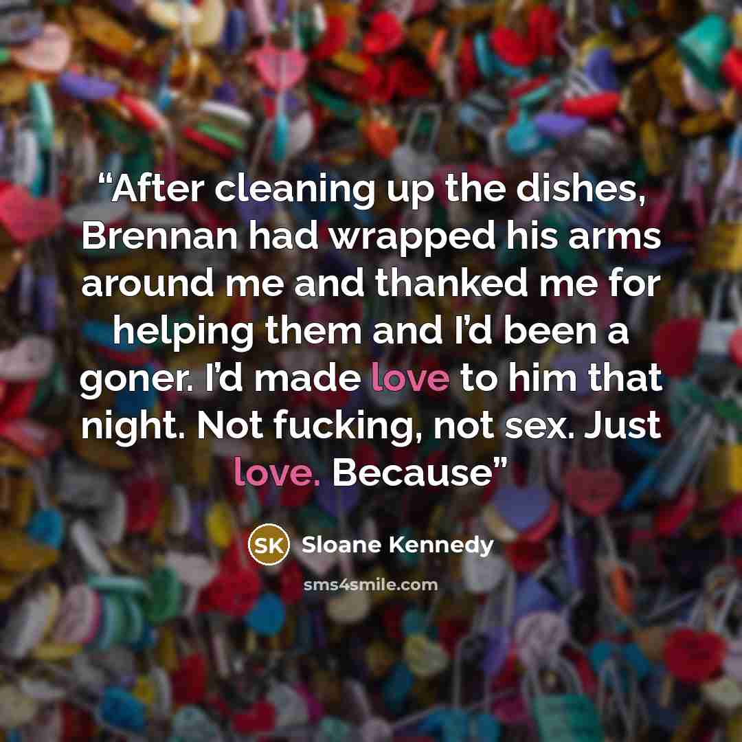 “After cleaning up the dishes, Brennan had wrapped his arms around me and thanked me for helping them and I’d been a goner. I’d made love to him that night. Not fucking, not sex. Just love. Because” quote by Sloane Kennedy