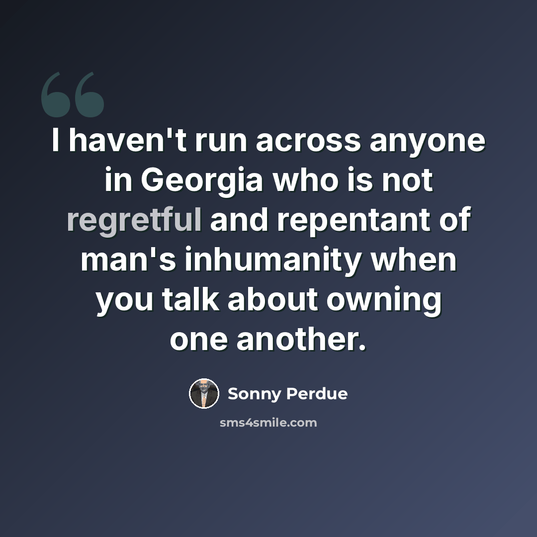 “I haven't run across anyone in Georgia who is not regretful and repentant of man's inhumanity when you talk about owning one another.” quote by Sonny Perdue