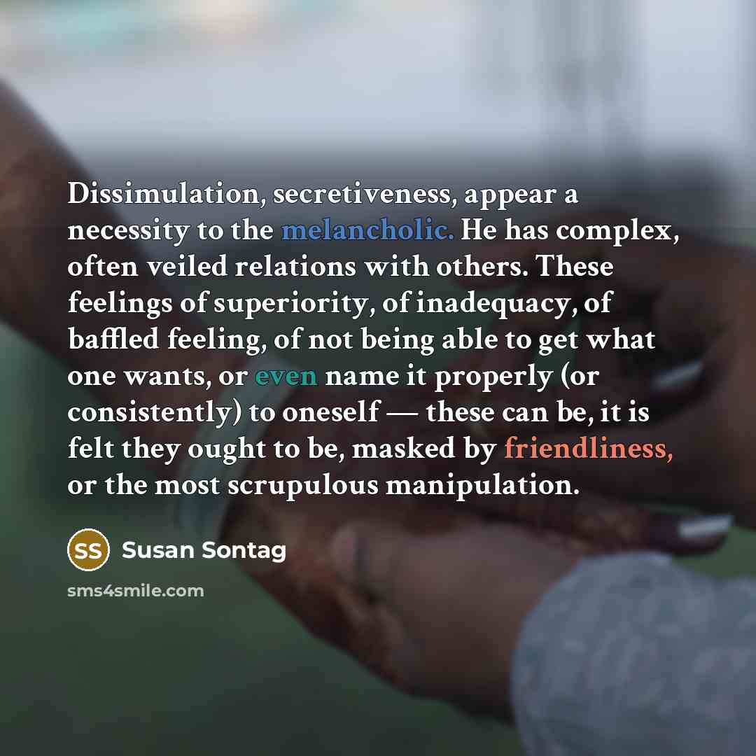 “Dissimulation, secretiveness, appear a necessity to the melancholic. He has complex, often veiled relations with others. These feelings of superiority, of inadequacy, of baffled feeling, of not being able to get what one wants, or even name it properly (or consistently) to oneself — these can be…” quote by Susan Sontag