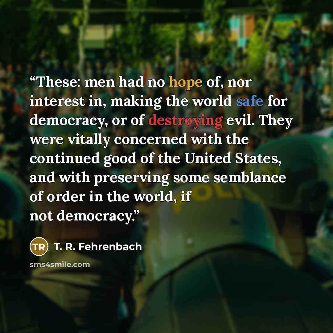 “These: men had no hope of, nor interest in, making the world safe for democracy, or of destroying evil. They were vitally concerned with the continued good of the United States, and with preserving some semblance of order in the world, if not democracy.” quote by T. R. Fehrenbach