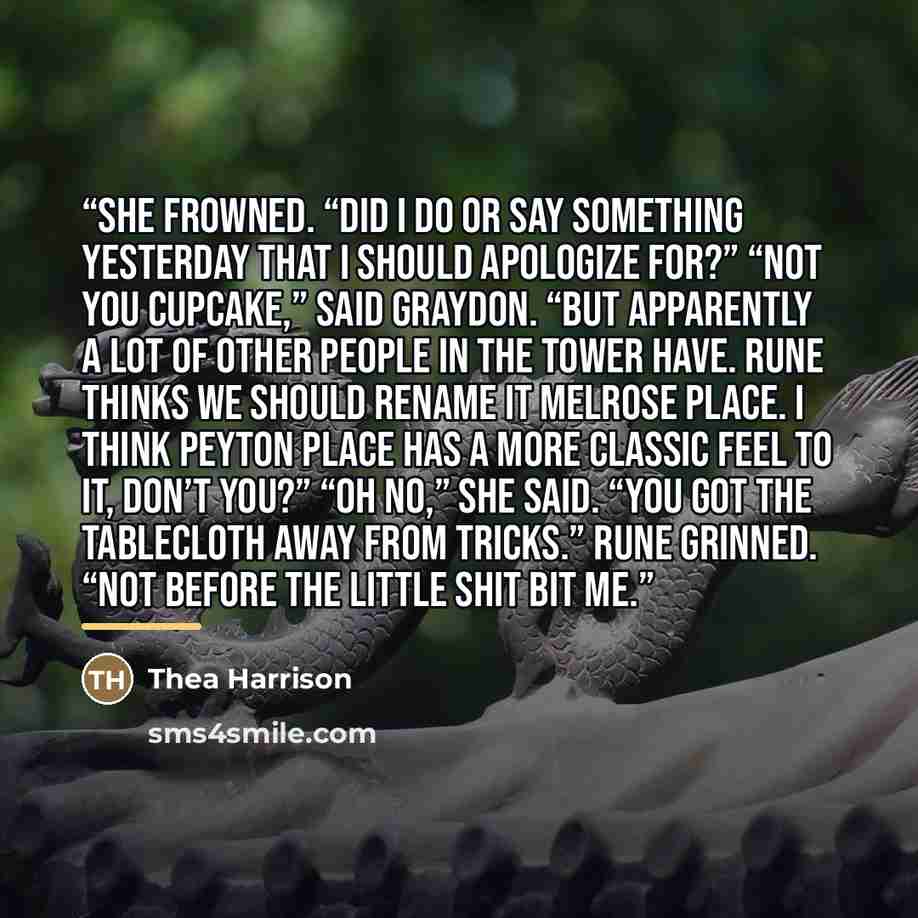 “She frowned. “Did I do or say something yesterday that I should apologize for?” “Not you cupcake,” said Graydon. “But apparently a lot of other people in the Tower have. Rune thinks we should rename it Melrose Place. I think Peyton Place has a more classic feel to it, don’t you?” “Oh no,” she…” quote by Thea Harrison