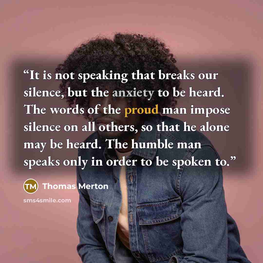 “It is not speaking that breaks our silence, but the anxiety to be heard. The words of the proud man impose silence on all others, so that he alone may be heard. The humble man speaks only in order to be spoken to.” quote by Thomas Merton