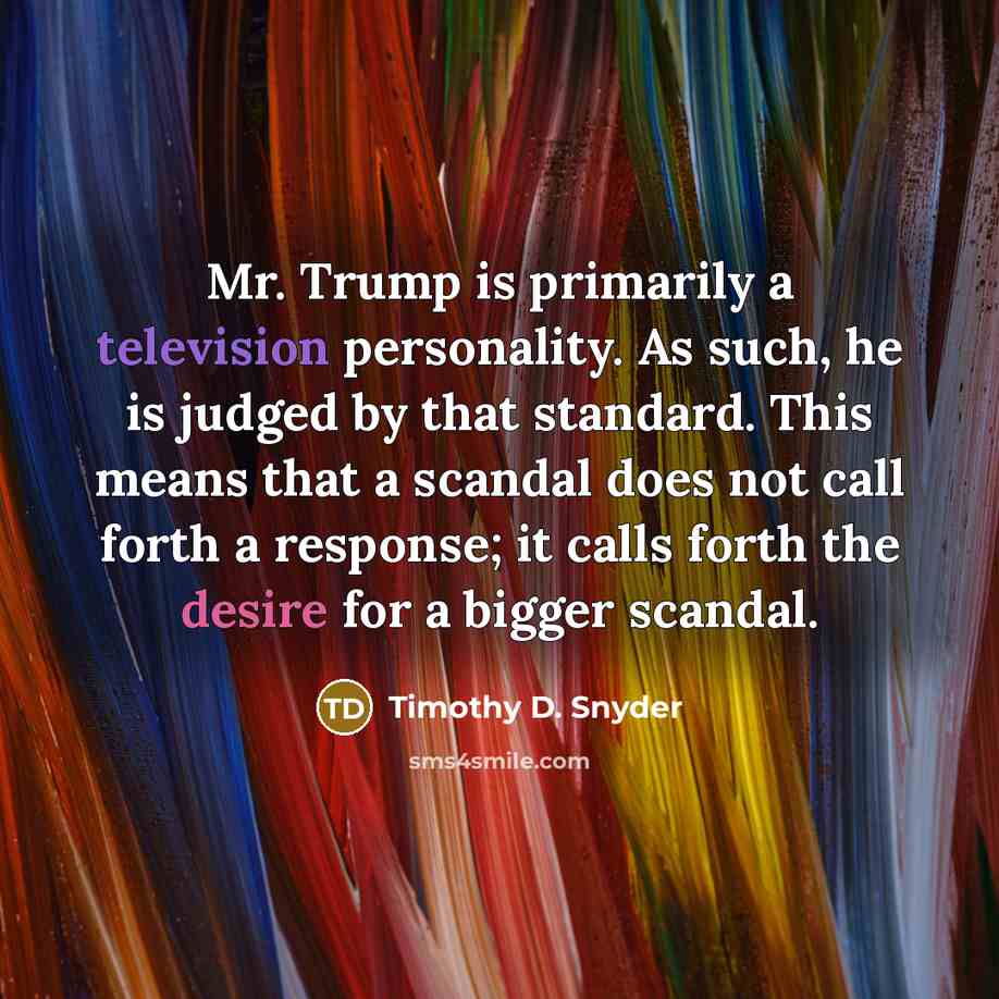 “Mr. Trump is primarily a television personality. As such, he is judged by that standard. This means that a scandal does not call forth a response; it calls forth the desire for a bigger scandal.” quote by Timothy D. Snyder