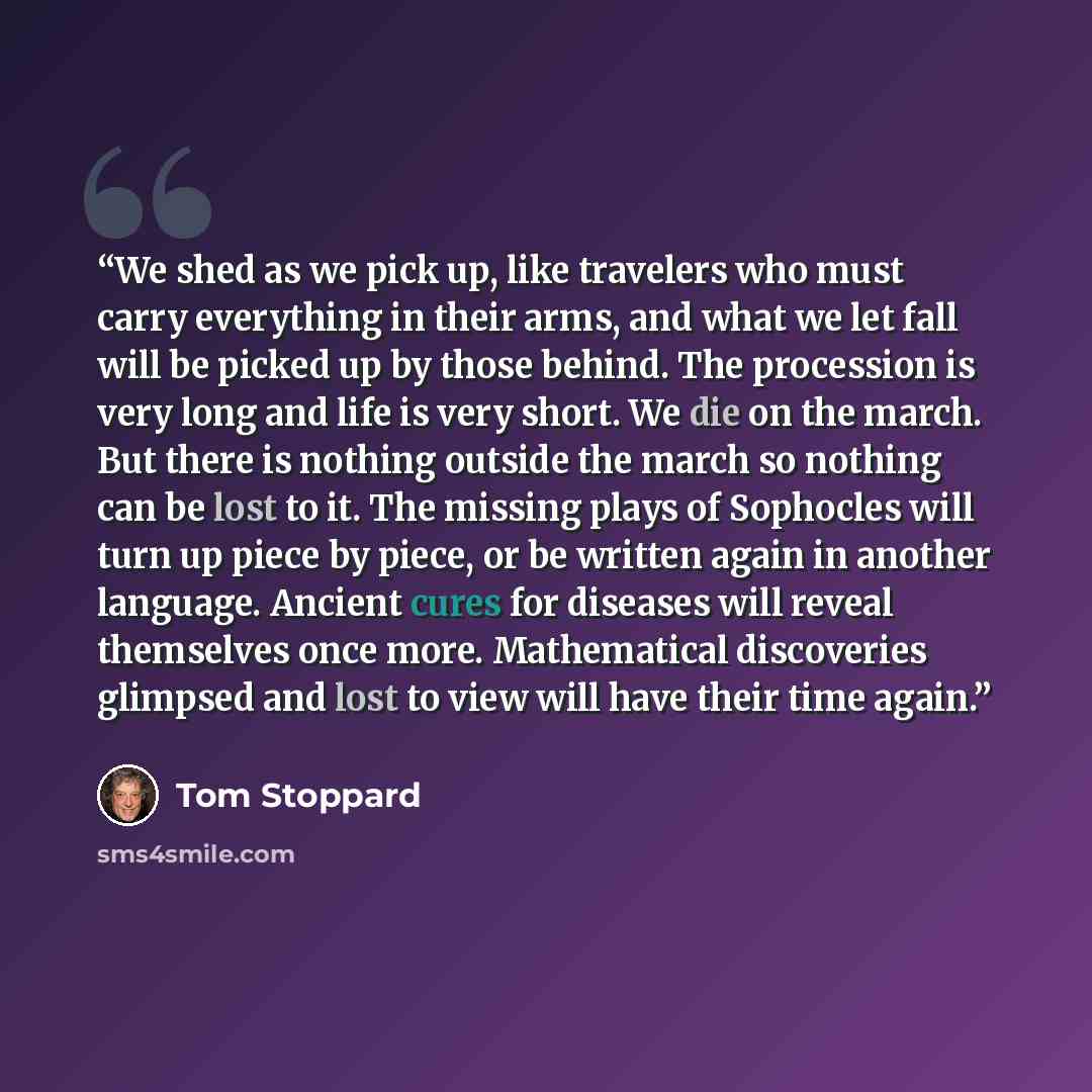 “We shed as we pick up, like travelers who must carry everything in their arms, and what we let fall will be picked up by those behind. The procession is very long and life is very short. We die on the march. But there is nothing outside the march so nothing can be lost to it. The missing plays of…” quote by Tom Stoppard