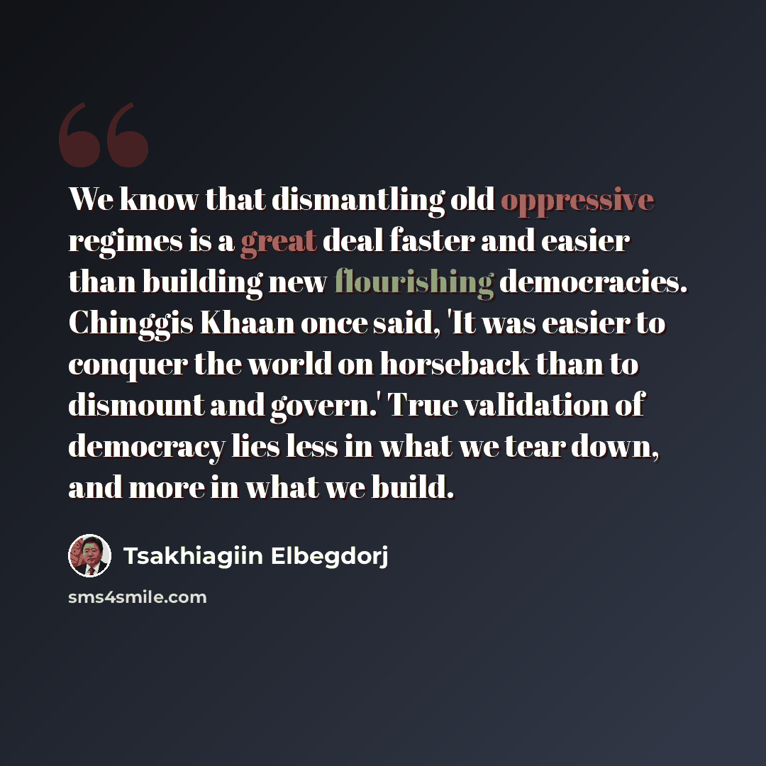 “We know that dismantling old oppressive regimes is a great deal faster and easier than building new flourishing democracies. Chinggis Khaan once said, 'It was easier to conquer the world on horseback than to dismount and govern.' True validation of democracy lies less in what we tear down, and…” quote by Tsakhiagiin Elbegdorj