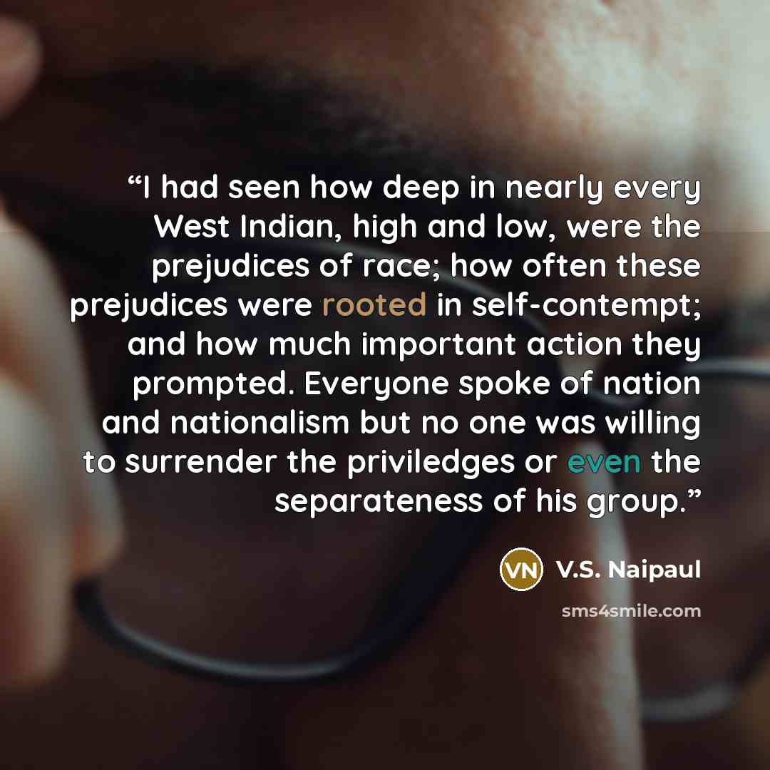 “I had seen how deep in nearly every West Indian, high and low, were the prejudices of race; how often these prejudices were rooted in self-contempt; and how much important action they prompted. Everyone spoke of nation and nationalism but no one was willing to surrender the priviledges or even the…” quote by V.S. Naipaul