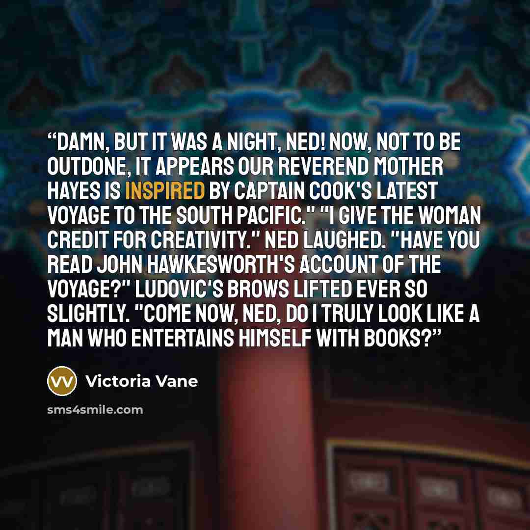 “Damn, but it was a night, Ned! Now, not to be outdone, it appears our reverend mother Hayes is inspired by Captain Cook's latest voyage to the South Pacific." "I give the woman credit for creativity." Ned laughed. "Have you read John Hawkesworth's account of the voyage?" Ludovic's brows lifted…” quote by Victoria Vane