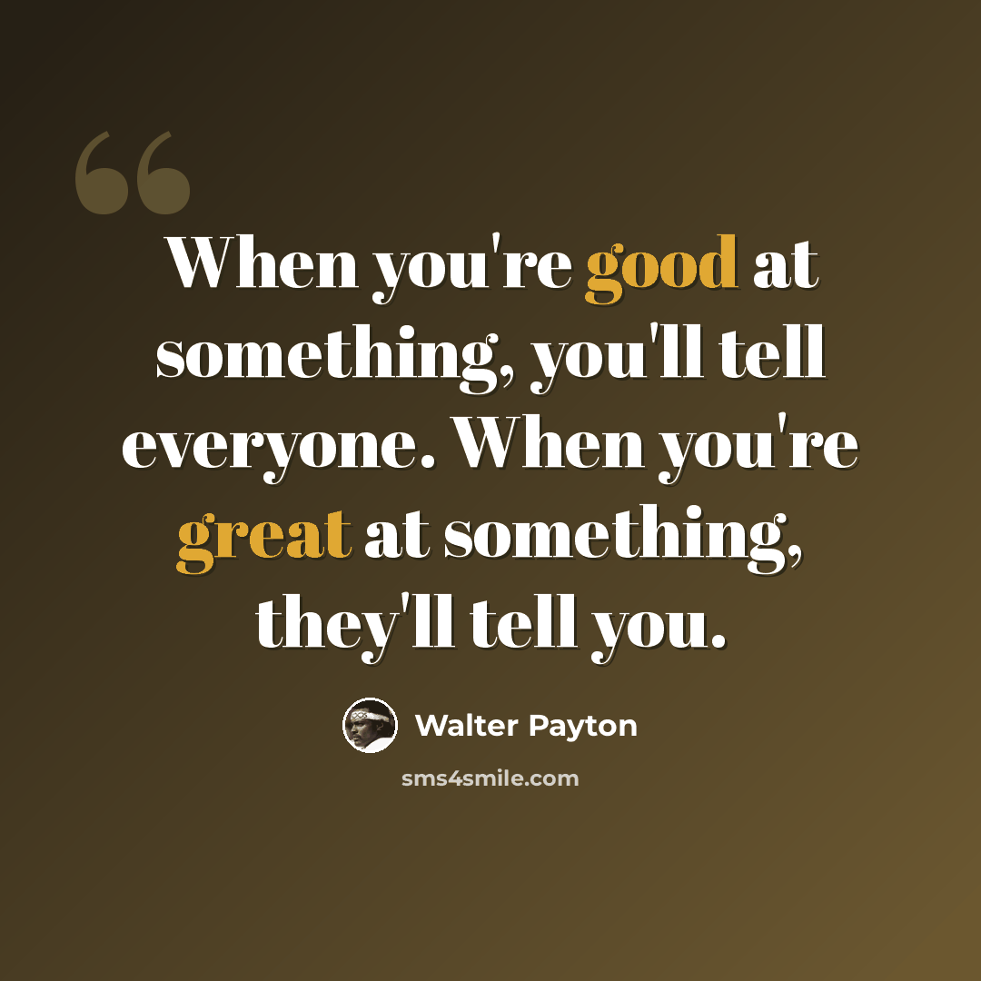 “When you're good at something, you'll tell everyone. When you're great at something, they'll tell you.” quote by Walter Payton
