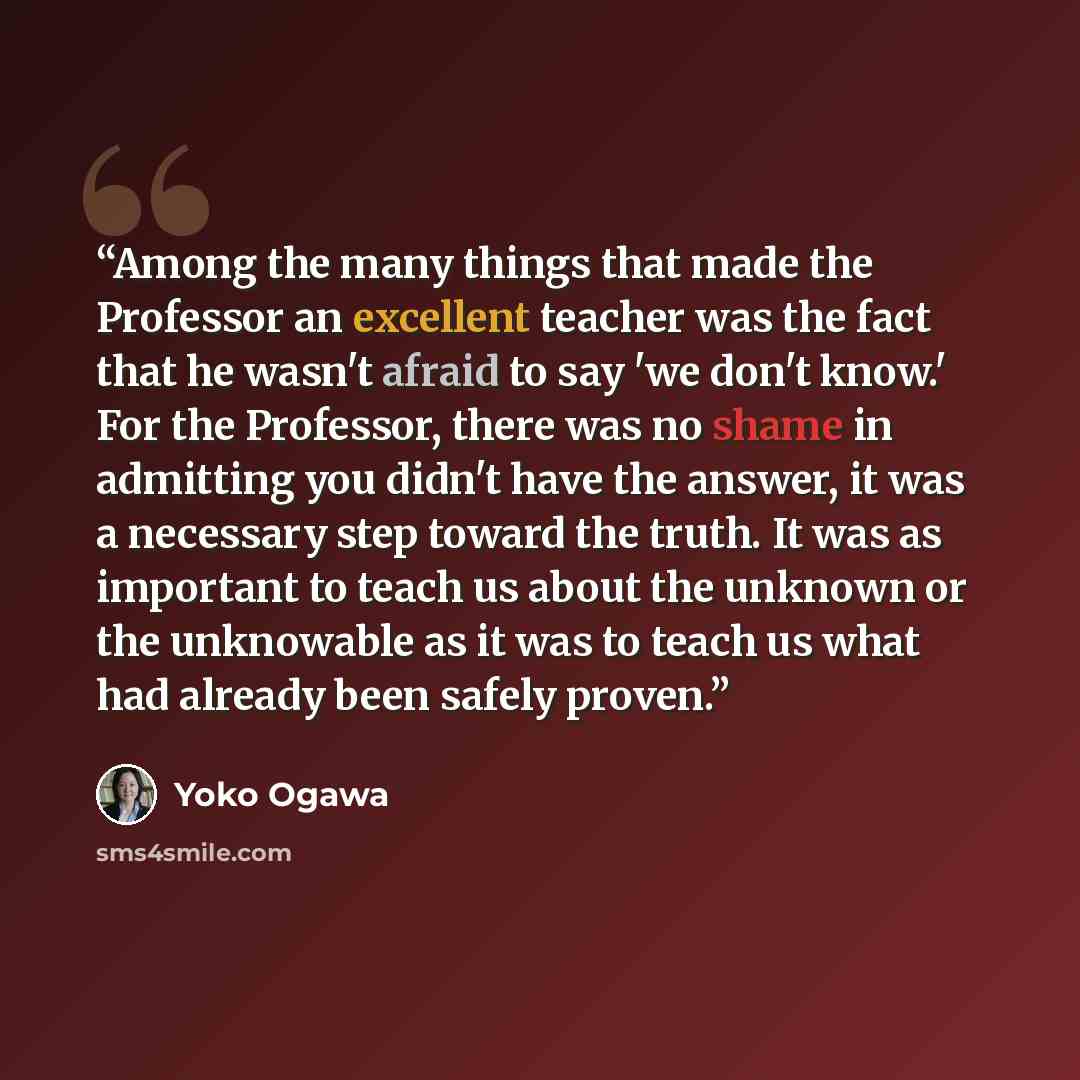 “Among the many things that made the Professor an excellent teacher was the fact that he wasn't afraid to say 'we don't know.' For the Professor, there was no shame in admitting you didn't have the answer, it was a necessary step toward the truth. It was as important to teach us about the unknown…” quote by Yoko Ogawa