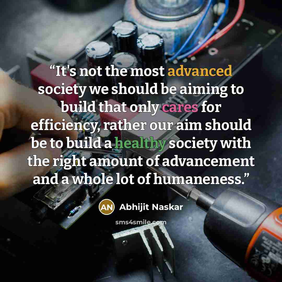 “It's not the most advanced society we should be aiming to build that only cares for efficiency, rather our aim should be to build a healthy society with the right amount of advancement and a whole lot of humaneness.” quote by Abhijit Naskar