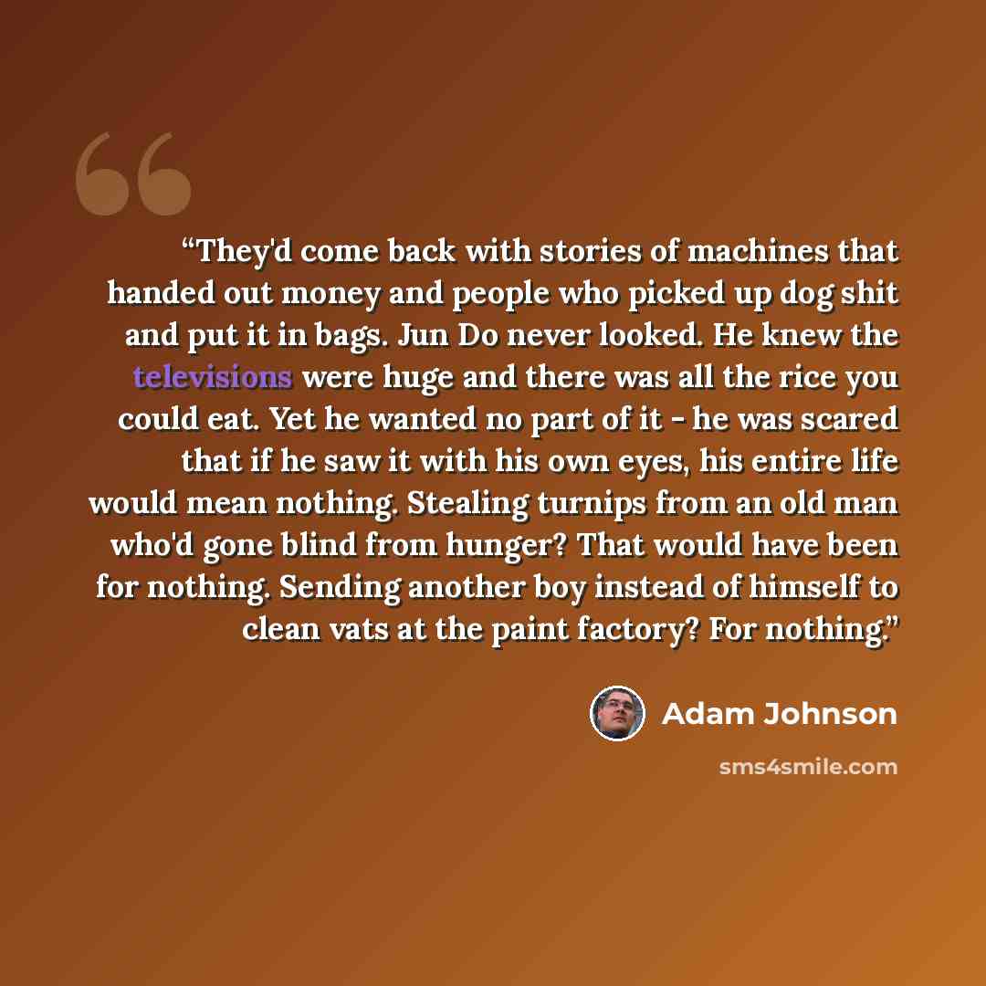 “They'd come back with stories of machines that handed out money and people who picked up dog shit and put it in bags. Jun Do never looked. He knew the televisions were huge and there was all the rice you could eat. Yet he wanted no part of it - he was scared that if he saw it with his own eyes…” quote by Adam Johnson