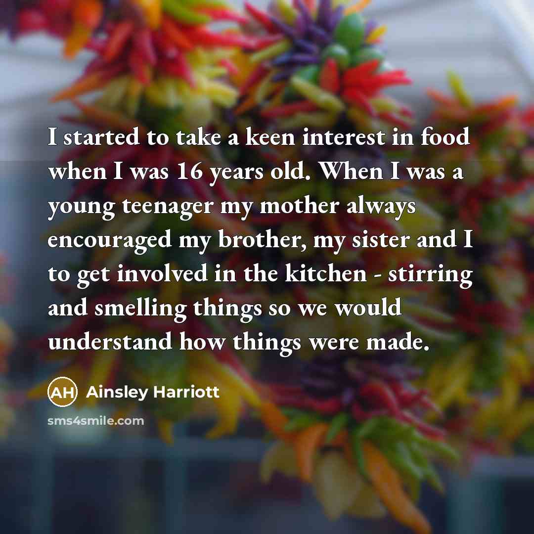 “I started to take a keen interest in food when I was 16 years old. When I was a young teenager my mother always encouraged my brother, my sister and I to get involved in the kitchen - stirring and smelling things so we would understand how things were made.” quote by Ainsley Harriott
